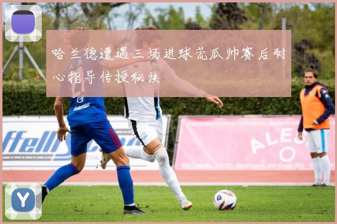 哈兰德遭遇三场进球荒瓜帅赛后耐心指导传授秘诀