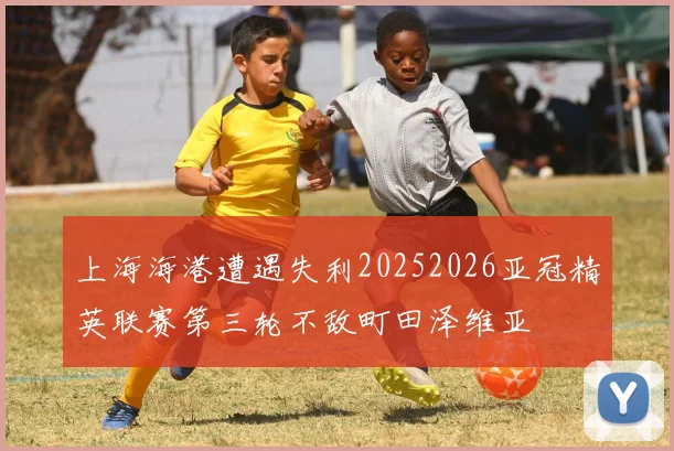 上海海港遭遇失利20252026亚冠精英联赛第三轮不敌町田泽维亚