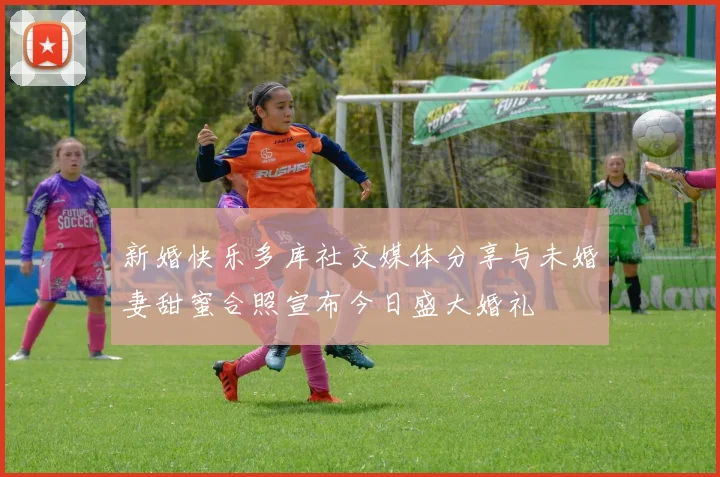新婚快乐多库社交媒体分享与未婚妻甜蜜合照宣布今日盛大婚礼