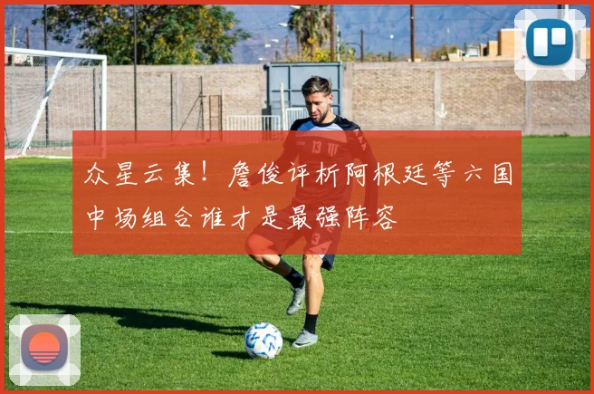 众星云集！詹俊评析阿根廷等六国中场组合谁才是最强阵容