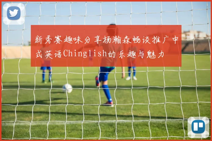 新秀赛趣味分享杨瀚森畅谈推广中式英语Chinglish的乐趣与魅力