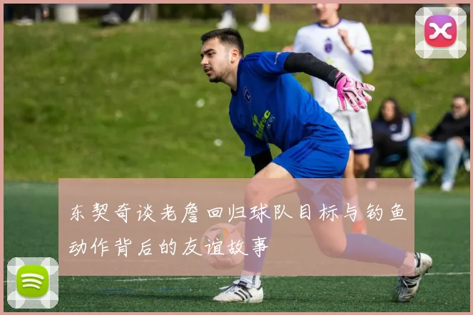 东契奇谈老詹回归球队目标与钓鱼动作背后的友谊故事