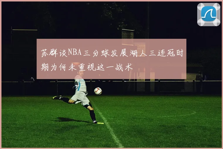 苏群谈NBA三分球发展湖人三连冠时期为何未重视这一战术
