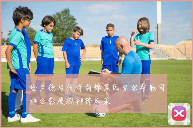 哈兰德与传奇前锋莱因克尔希勒同框合影展现神锋风采