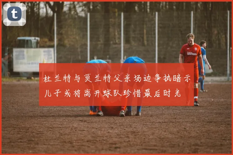 杜兰特与莫兰特父亲场边争执暗示儿子或将离开球队珍惜最后时光