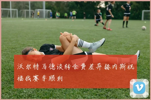 沃尔特马德谈转会费差异赫内斯祝福我赛季顺利