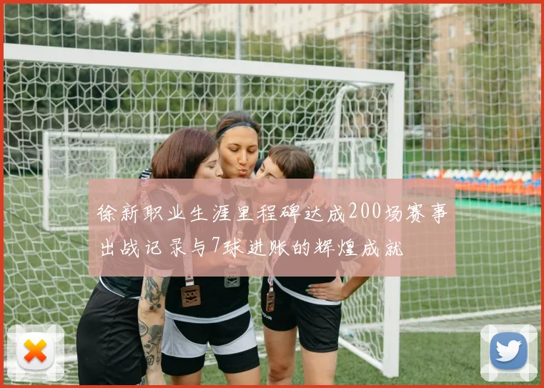 徐新职业生涯里程碑达成200场赛事出战记录与7球进账的辉煌成就