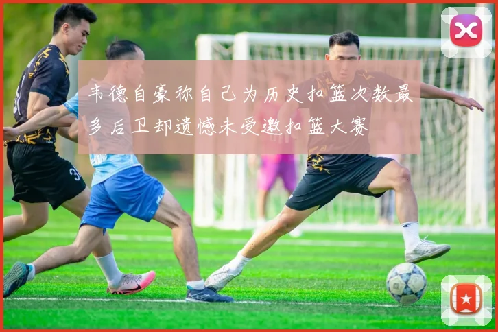 韦德自豪称自己为历史扣篮次数最多后卫却遗憾未受邀扣篮大赛