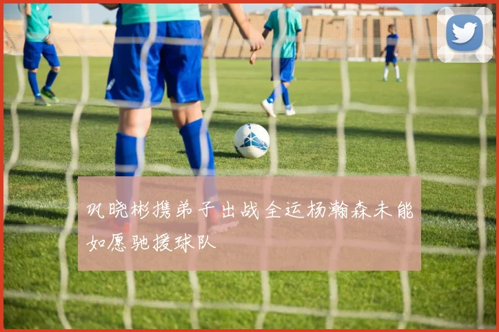 巩晓彬携弟子出战全运杨瀚森未能如愿驰援球队