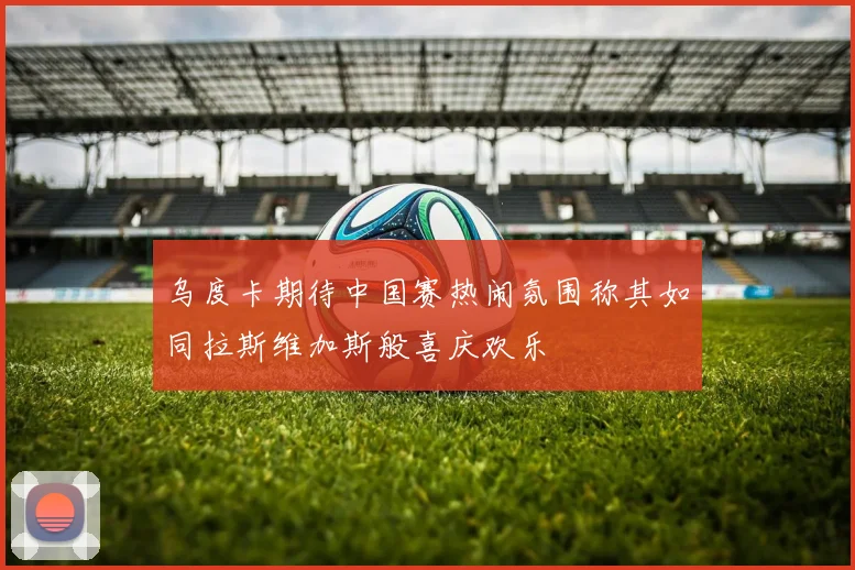乌度卡期待中国赛热闹氛围称其如同拉斯维加斯般喜庆欢乐