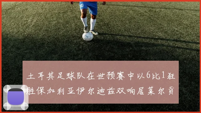 土耳其足球队在世预赛中以6比1狂胜保加利亚伊尔迪兹双响居莱尔贡献进球与助攻