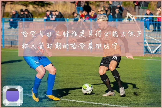 哈登与杜兰特谁更具得分能力保罗称火箭时期的哈登最难防守