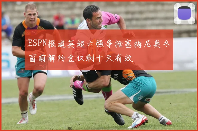 ESPN报道英超六强争抢塞梅尼奥冬窗前解约金仅剩十天有效