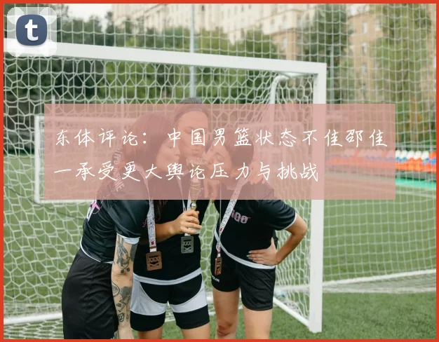 东体评论：中国男篮状态不佳邵佳一承受更大舆论压力与挑战