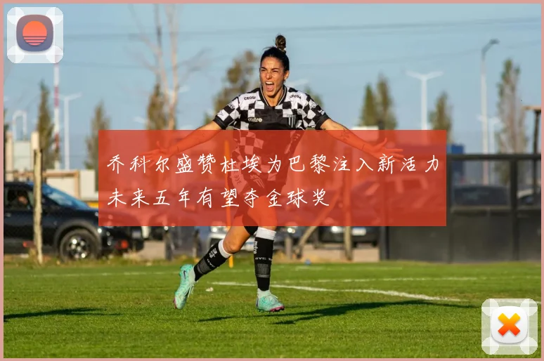 乔科尔盛赞杜埃为巴黎注入新活力未来五年有望夺金球奖
